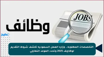 التخصصات المطلوبة.. وزارة العمل السعودية تكشف شروط التقديم لوظائف 2025 وتحدد الموعد النهائي